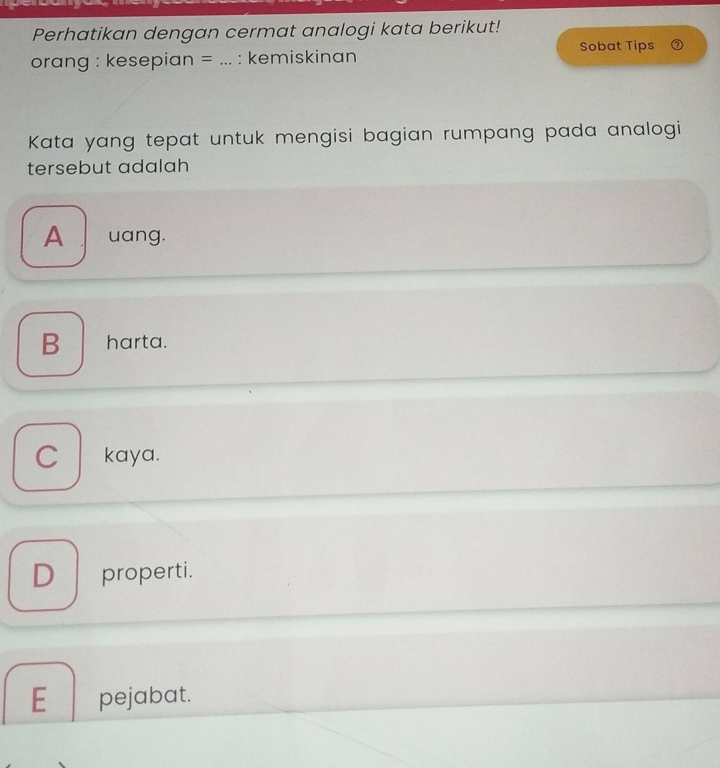 Perhatikan dengan cermat analogi kata berikut!
Sobat Tips
orang : kesepian = _: kemiskinan
Kata yang tepat untuk mengisi bagian rumpang pada analogi
tersebut adalah
A uang.
B harta.
C kaya.
D properti.
E pejabat.