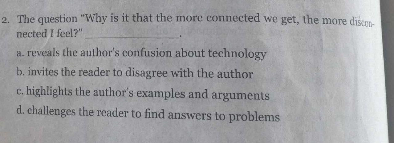 The question “Why is it that the more connected we get, the more discon-
nected I feel?”_
.
a. reveals the author’s confusion about technology
b. invites the reader to disagree with the author
c. highlights the author’s examples and arguments
d. challenges the reader to find answers to problems