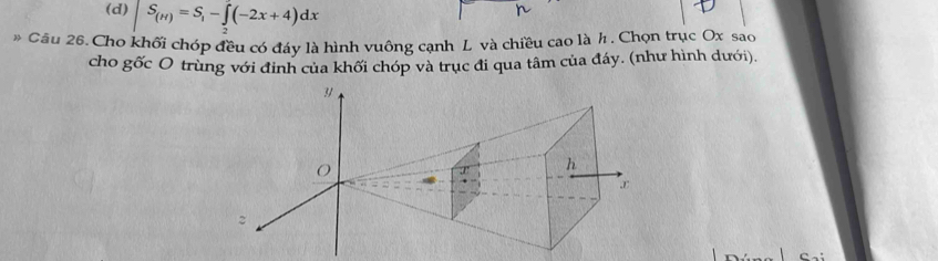 (d) S_(H)=S_1-∈tlimits _2^5(-2x+4)dx
* Câu 26. Cho khối chóp đều có đáy là hình vuông cạnh L và chiều cao là h. Chọn trục Ox sao
cho gốc O trùng với đinh của khối chóp và trục đi qua tâm của đáy. (như hình dưới).