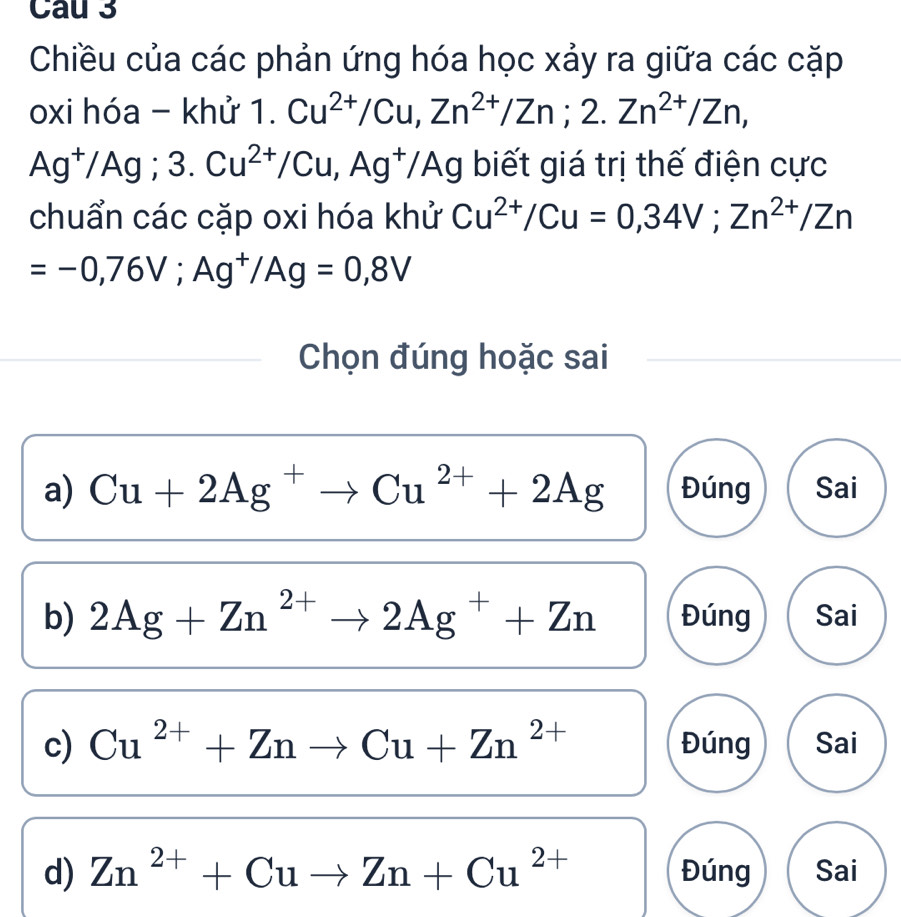 Cau 3
Chiều của các phản ứng hóa học xảy ra giữa các cặp
oxi hóa - khử 1. Cu^(2+)/Cu, Zn^(2+)/Zn; 2.Zn^(2+)/Zn,
Ag^+/Ag; 3.Cu^(2+)/Cu, Ag^+/Ag biết giá trị thế điện cực
chuẩn các cặp oxi hóa khử Cu^(2+)/Cu=0,34V; Zn^(2+)/Zn
=-0,76V; Ag^+/Ag=0,8V
Chọn đúng hoặc sai
a) Cu+2Ag^+to Cu^(2+)+2Ag Đúng Sai
b) 2Ag+Zn^(2+)to 2Ag^++Zn Đúng Sai
c) Cu^(2+)+Znto Cu+Zn^(2+) Đúng Sai
d) Zn^(2+)+Cuto Zn+Cu^(2+) Đúng Sai