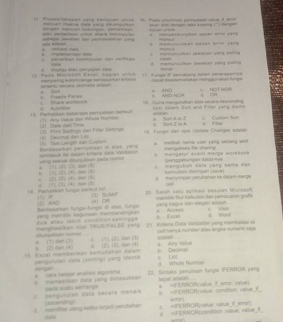 Proses/tahapan yang bertujuan untuk 16. Pada umumnya, pernyataan value_if_error
mencari makna data yang dikumpulkan akan diisi dengan teks kosong (''') dengan
dengan mencari hubungan, persamaan, tujuan untuk
atau perbedaan untuk ditarik kesimpulan a. menyembunyikan pesan error yang
sebagai jawaban dari permasalahan yang muncui
ada adalah _b. memunculkan pesan error yang
a reduksi data muncui
b implementasi data c. memunculkan jawaban yang paling
c.  penarikan kesímpulan dan verifikasi salah
data d. memunculkan jawaban yang paling
d. display atau penyajian data benar
12. Pada Microsoft Excel, bagian untuk 17. Fungsi IF bercabang dalam penerapannya
menyaring kolom/range berdasarkan kriteria dapat disederhanakan menggunakan fungsi
tertentu secara otomatis adaiah ....
a. Sort a. AND c. NOT-NOR
b Freeze Panes b. AND-NOR d OR
c. Share workbook 18. Guna mengurutkan data secara descending,
d. Autofilter opsi dalam Sort and Filter yang dipilih
13. Perhatikan beberapa pemyataan berikut! adalah
(1) Any Value dan Whole Number. a. Sort A to Z c. Custom Sort
(2) Date dan Time. b. Sort Z to A d. Filter
(3) Print Settings dan Filter Settings 19. Fungsi dari opsi Update Changes adalah
(4) Decimal dan List.
(5) Text Length dan Custom.
Berdasarkan pernyataan di atas, yang a. melihat nama user yang sedang aktif
mengakses file sharing
termasuk ke dalam kriteria data Validation b. mengatur event merge workbook
yang sesuai ditunjukkan pada nomor .... (penggabungan data)-nya
a. (1), (2), (3), dan (5) c. mengubah data yang sama dan
b. (1). (2), (4), dan (5) kemudian disimpan (save)
c. (2), (3), (4), dan (5) d. menyimpan perubahan ke dalam merge
d. (1), (3), (4), dan (5) cell
14. Perhatikan fungsi berikut ini!
(1) IF (3) SUMIF 20. Salah satu aplikasi besutan Microsoft
memiliki fitur kalkulasi dan pembuatan grafik
(2) AND (4) OR
Berdasarkan fungsi-fungsi di atas, fungsi yang bagus dan elegan adalah
yang memiliki kegunaan membandingkan a. Access c. Visio
dua atau lebih condition sehingga b. Excel d. Word
menghasilkan nilai TRUE/FALSE yang 21. Kriteria Data Validation yang membatasi isi
ditunjukkan nomor cell hanya number atau angka numenc saja
a. (1) dan (3) c. (1), (2), dan (3) adalah ....
b. (2) dan (4) d. (2), (3), dan (4) a. Any Value
15. Excel memberikan kemudahan dalam b. Decimal
pengurutan data (sorting) yang identik c. List
dengan . d. Whole Number
a cara belajar analisis algoritma 22. Sintaks penulisan fungsi IFERROR yang
b. memastikan data yang dimasukkan tepat adalah
pada suatu selírange a. =IFERROR(value_if_error, vaiue)
c. pengurutan data secara menaik b. =IFERROR(value; condition; value _ if_
(ascending) error).
d. memfilter ulang ketika terjadi perubahan c. =IFERROR(value; value_if_error).
data d. =IFERROR(condition ;value; value_if_
error