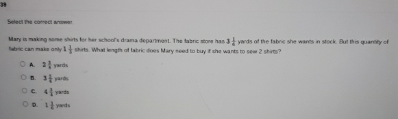 Select the correct answer
Mary is making some shirts for her school's drama department. The fabric store has 3 1/6 yards ls of the fabric she wants in stock. But this quantity of
fabric can make only 1 1/3  b irts. What length of fabric does Mary need to buy if she wants to sew 2 shirts?
A. 2 3/8 yards
B. 3 5/6 yards
C. 4 3/4 yards
D. 1 1/6 yards