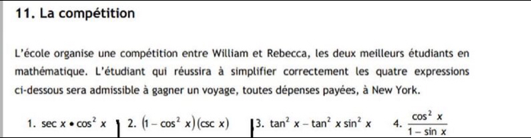 La compétition 
L'école organise une compétition entre William et Rebecca, les deux meilleurs étudiants en 
mathématique. L'étudiant qui réussira à simplifier correctement les quatre expressions 
ci-dessous sera admissible à gagner un voyage, toutes dépenses payées, à New York. 
1. sec x· cos^2x 2. (1-cos^2x)(csc x) 3. tan^2x-tan^2xsin^2x 4.  cos^2x/1-sin x 