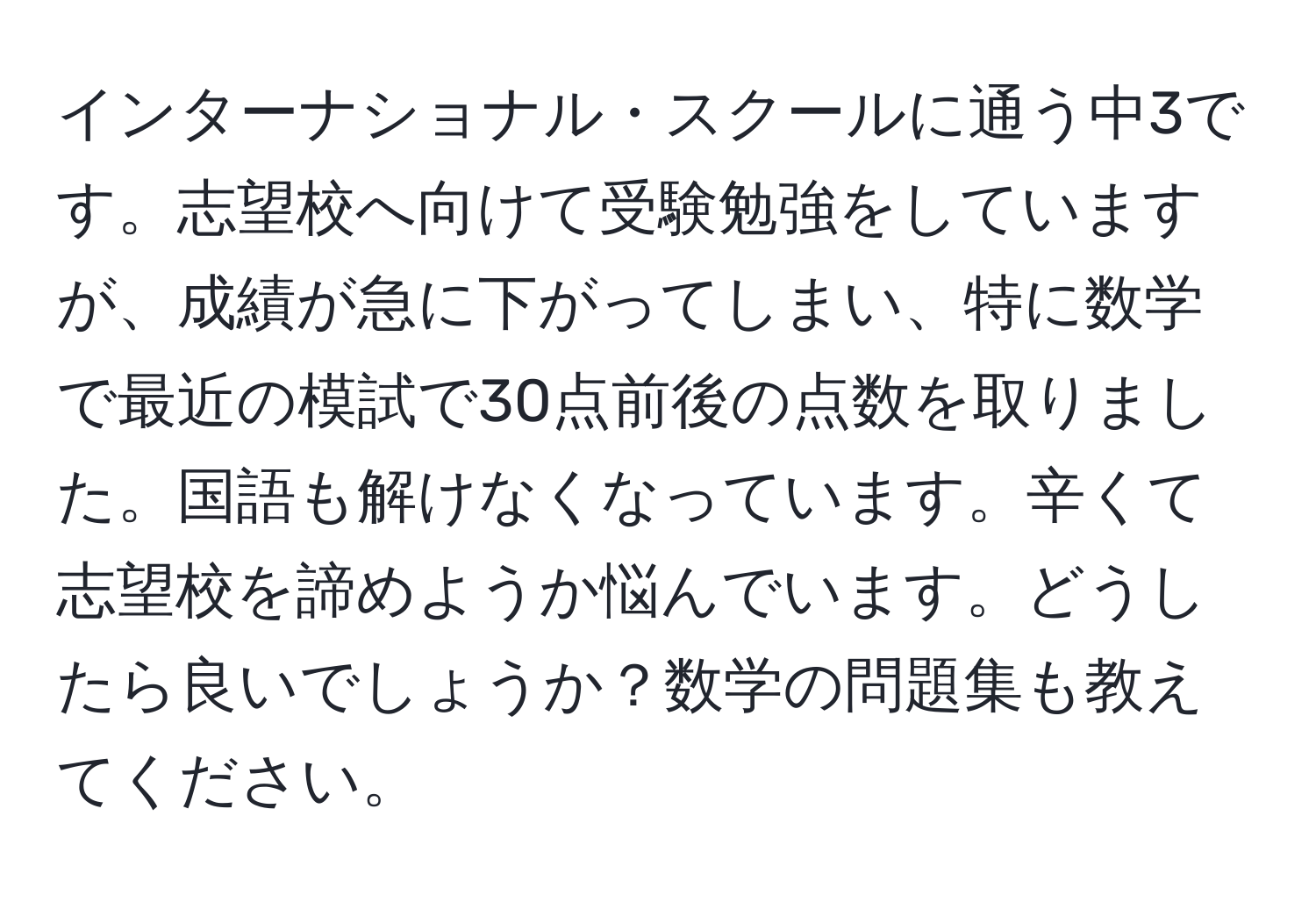 インターナショナル・スクールに通う中3です。志望校へ向けて受験勉強をしていますが、成績が急に下がってしまい、特に数学で最近の模試で30点前後の点数を取りました。国語も解けなくなっています。辛くて志望校を諦めようか悩んでいます。どうしたら良いでしょうか？数学の問題集も教えてください。