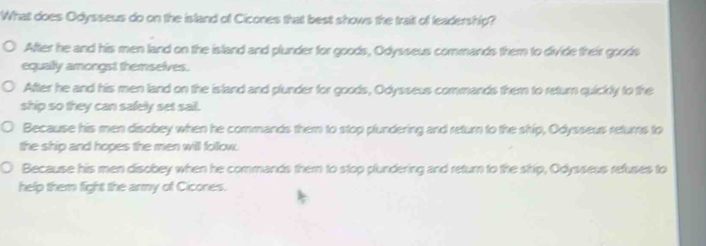 What does Odysseus do on the island of Cicones that best shows the trait of leadership?
After he and his men land on the island and plunder for goods, Odysseus commands them to divide their goods
equally amongst themselves.
After he and his men land on the island and plunder for goods, Odysseus commands them to return quickly to the
ship so they can safely set sail.
Because his men disobey when he commands them to stop plundering and return to the ship, Odysseus returs to
the ship and hopes the men will folow.
Because his men disobey when he commands them to stop plundering and return to the ship, Odysseus refuses to
help them fight the army of Cicones.