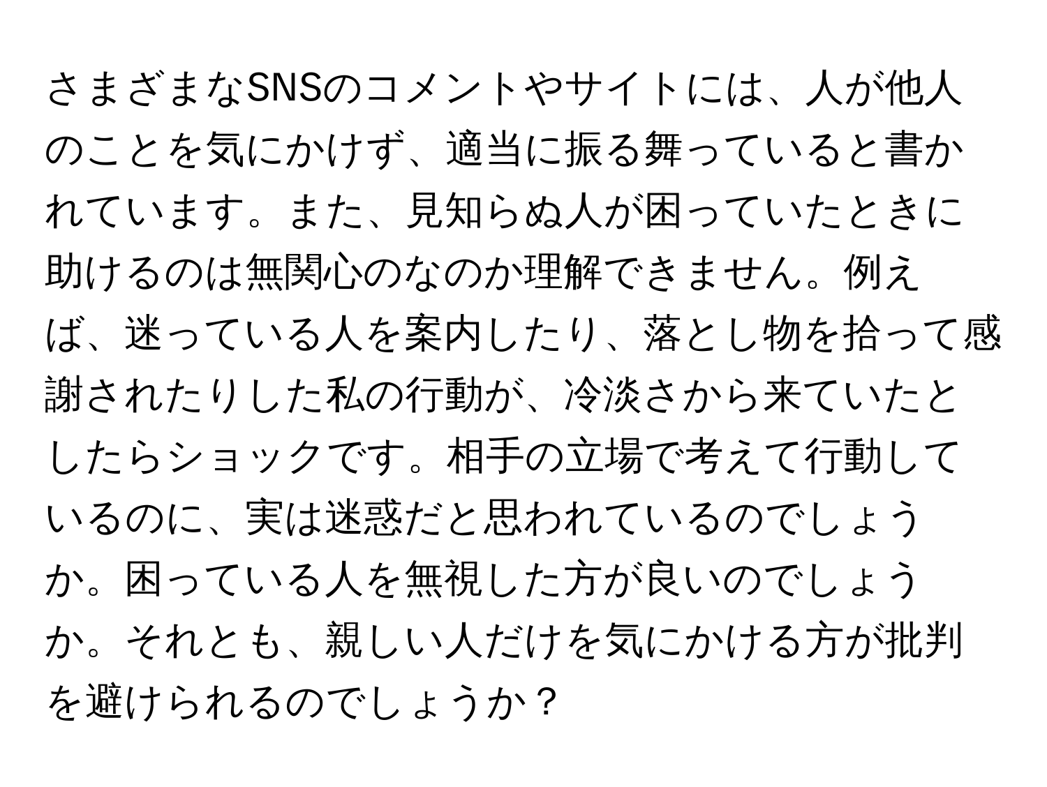 さまざまなSNSのコメントやサイトには、人が他人のことを気にかけず、適当に振る舞っていると書かれています。また、見知らぬ人が困っていたときに助けるのは無関心のなのか理解できません。例えば、迷っている人を案内したり、落とし物を拾って感謝されたりした私の行動が、冷淡さから来ていたとしたらショックです。相手の立場で考えて行動しているのに、実は迷惑だと思われているのでしょうか。困っている人を無視した方が良いのでしょうか。それとも、親しい人だけを気にかける方が批判を避けられるのでしょうか？