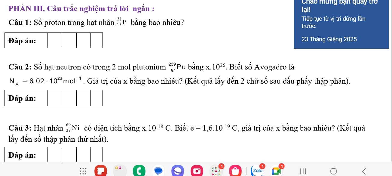 Cháo mưng ban quay tr 
PHẢN III. Câu trắc nghiệm trả lời ngắn : lại! 
Câu 1: Số proton trong hạt nhân _(15)^(31)P bằng bao nhiêu? 
Tiếp tục từ vị trí dừng lần 
trước: 
23 Tháng Giêng 2025
Câu 2: Số hạt neutron có trong 2 mol plutonium _(94)^(239)P Pu bằng x. 10^(26) *. Biết số Avogadro là
N_A=6,02· 10^(23)mol^(-1). Giá trị của x bằng bao nhiêu? (Kết quả lấy đến 2 chữ số sau dấu phầy thập phân). 
Câu 3: Hạt nhân _(28)^(60)Ni có điện tích ba_1 1g X 10^(-18)C. Biết e=1,6.10^(-19)C , giá trị của x bằng bao nhiêu? (Kết quả 
lấy đến số thập phân thứ nhất). 
Đáp án: