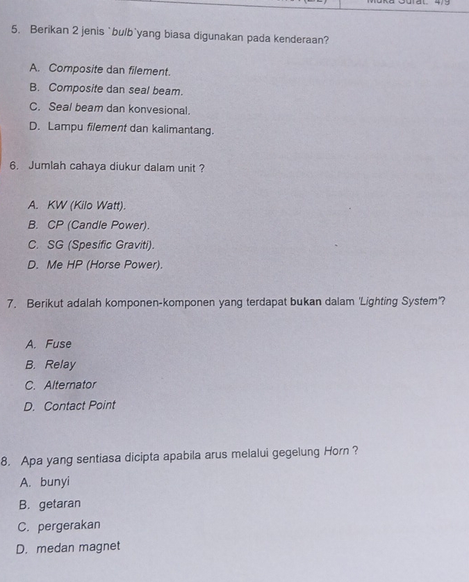 Berikan 2 jenis `bulb`yang biasa digunakan pada kenderaan?
A. Composite dan filement.
B. Composite dan seal beam.
C. Seal beam dan konvesional.
D. Lampu filement dan kalimantang.
6. Jumlah cahaya diukur dalam unit ?
A. KW (Kilo Watt).
B. CP (Candle Power).
C. SG (Spesific Graviti).
D. Me HP (Horse Power).
7. Berikut adalah komponen-komponen yang terdapat bukan dalam 'Lighting System'?
A. Fuse
B. Relay
C. Alternator
D. Contact Point
8. Apa yang sentiasa dicipta apabila arus melalui gegelung Horn ?
A. bunyi
B. getaran
C. pergerakan
D. medan magnet