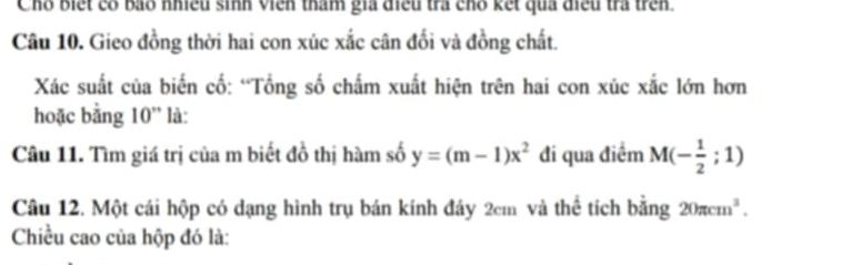 Chỗ biết có bao nhiều sinh viên tham gia điều trà chỗ kết quả điều trà trên. 
Câu 10. Gieo đồng thời hai con xúc xắc cân đối và đồng chất. 
Xác suất của biến cố: “Tổng số chấm xuất hiện trên hai con xúc xắc lớn hơn 
hoặc bằng 10'' * là: 
Câu 11. Tìm giá trị của m biết đồ thị hàm số y=(m-1)x^2 đi qua điểm M(- 1/2 ;1)
Câu 12. Một cái hộp có dạng hình trụ bán kính đây 2cm và thể tích bằng 20π cm^3. 
Chiều cao của hộp đó là: