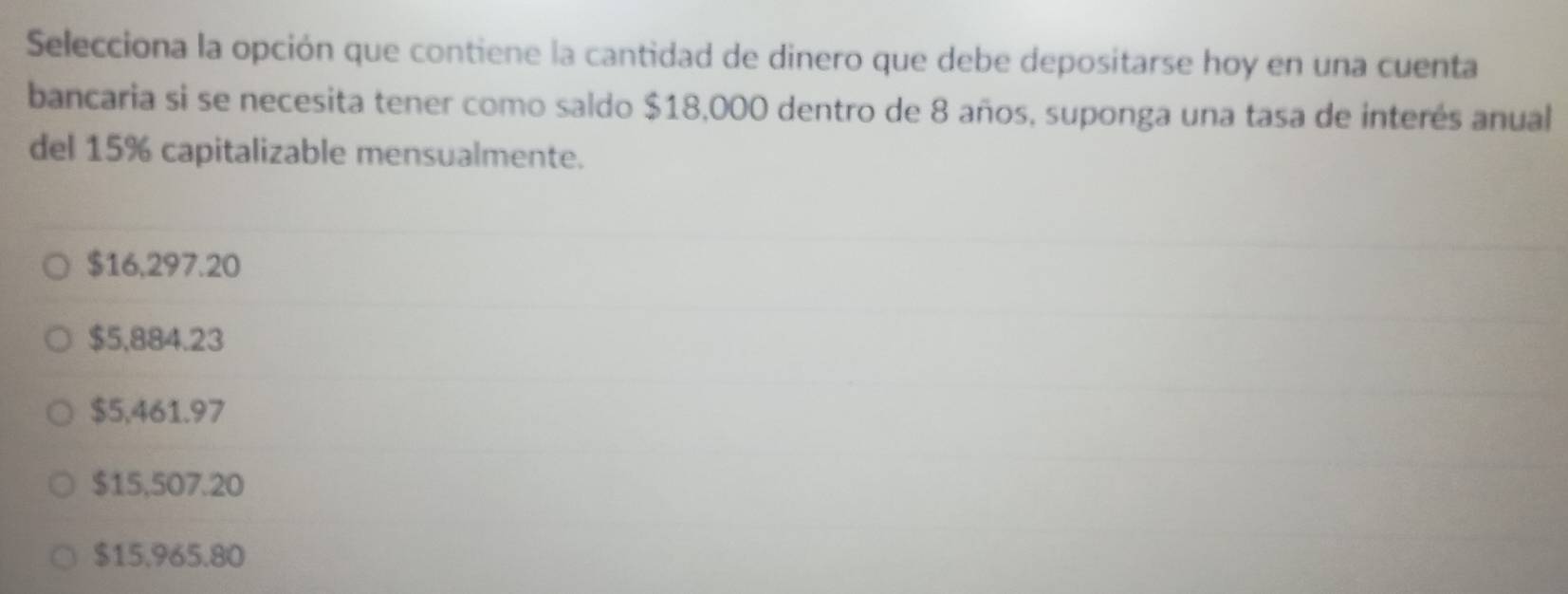 Selecciona la opción que contiene la cantidad de dinero que debe depositarse hoy en una cuenta
bancaria si se necesita tener como saldo $18,000 dentro de 8 años, suponga una tasa de interés anual
del 15% capitalizable mensualmente.
$16,297.20
$5,884.23
$5,461.97
$15,507.20
$15.965.80