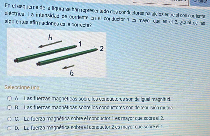 Ocultar
En el esquema de la figura se han representado dos conductores paralelos entre sí con corriente
eléctrica. La intensidad de corriente en el conductor 1 es mayor que en el 2. ¿Cuál de las
siguientes afirmaciones es la correcta?
Seleccione una:
A. Las fuerzas magnéticas sobre los conductores son de igual magnitud.
B. Las fuerzas magnéticas sobre los conductores son de repulsión mutua.
C. La fuerza magnética sobre el conductor 1 es mayor que sobre el 2.
D. La fuerza magnética sobre el conductor 2 es mayor que sobre el 1.