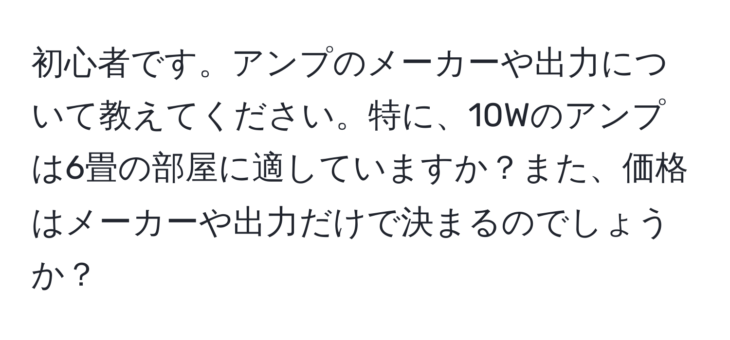 初心者です。アンプのメーカーや出力について教えてください。特に、10Wのアンプは6畳の部屋に適していますか？また、価格はメーカーや出力だけで決まるのでしょうか？