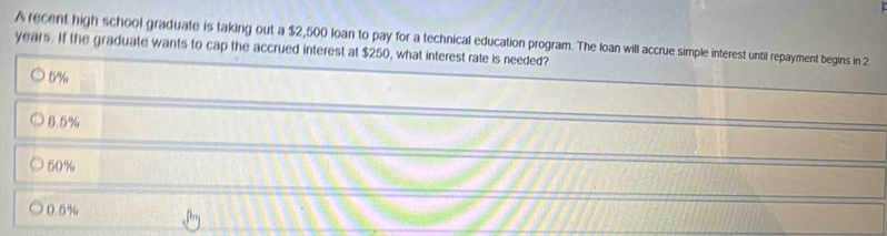 A recent high school graduate is taking out a $2,500 loan to pay for a technical education program. The loan will accrue simple interest until repayment begins in 2
years. If the graduate wants to cap the accrued interest at $250, what interest rate is needed?
6%
8.5%
50%
0.5%