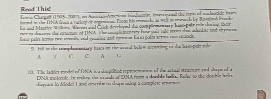 Read This! 
Erwin Chargaff (1905-2002), an Austrian-American biochemist, investigated the ratio of nucleotide bases 
found in the DNA from a variery of organisms. From his research, as well as research by Rosalind Frank- 
lin and Maurice Wilkins, Watson and Črick developed the complementary base-pair rule during their 
race to discover the structure of DNA. The complementary base-pair rule states that adenine and thymine 
form pairs across two strands, and guanine and cytosine form pairs across two strands. 
9. Fill in the complementary bases on the strand below according to the base-pair rule. 
A T C C A G 
10. The ladder model of DNA is a simplified representation of the actual structure and shape of a 
DNA molecule. In reality, the strands of DNA form a double helix. Refer to the double helix 
diagram in Model 1 and describe its shape using a complete sentence.