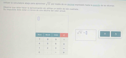 Utilizar la calculadora abajo para aproximar sqrt(31) por medio de un decimal expresado hasta la posición de las décimas. 
Observe que debe hacer la aproximación sin utilizar un botón de raíz cuadrada. 
Su respuesta debe estar a menos de una décima del valor actual.
sqrt(31)=□ × 5