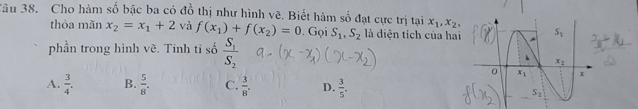 âu 38. Cho hàm số bậc ba có đồ thị như hình vẽ. Biết hàm số đạt cực trị tại x_1,x_2
thỏa mãn x_2=x_1+2 và f(x_1)+f(x_2)=0. Gọi S_1,S_2 là diện tích của hai
phần trong hình vẽ. Tính tỉ số frac S_1S_2
B.
A.  3/4 .  5/8 . C.  3/8 .
D.  3/5 .