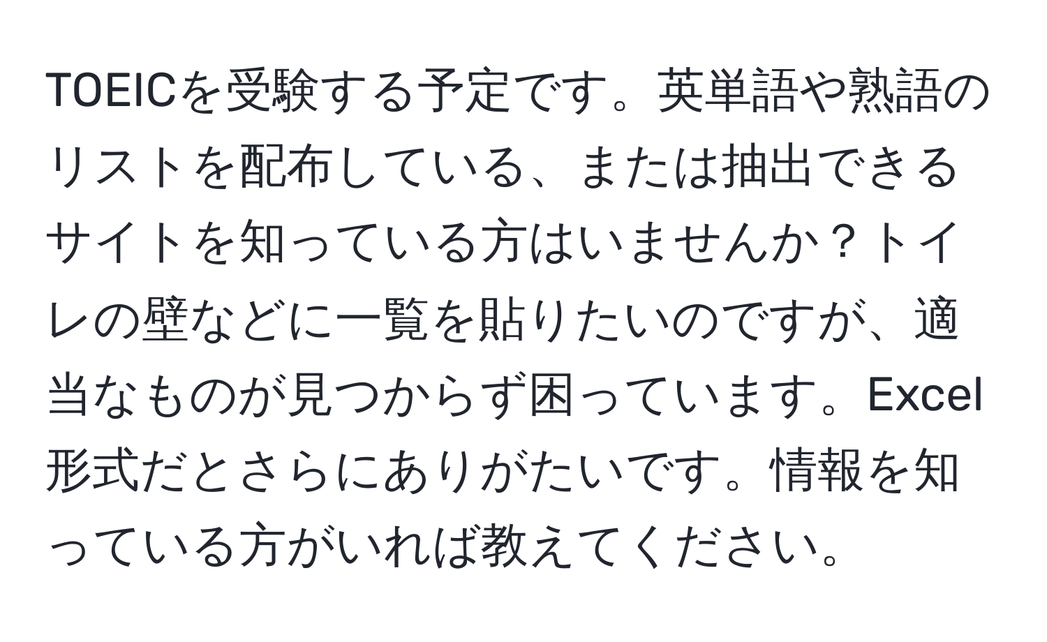 TOEICを受験する予定です。英単語や熟語のリストを配布している、または抽出できるサイトを知っている方はいませんか？トイレの壁などに一覧を貼りたいのですが、適当なものが見つからず困っています。Excel形式だとさらにありがたいです。情報を知っている方がいれば教えてください。