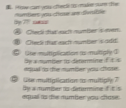 How can you chee to make sure the 
numbers you chose are divisible 
B T 
④ Check tat each number is ever. 
Ceck that each number is odd 
O tse multiplication to multiply 1
by a number to determine if it is 
equal to the number you chose. 
D Use multiplication to muitigly 7
by a number to determine if it is 
equal to the number you chose