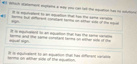 Which statement explains a way you can tell the equation has no solutions
It is equivallent to an equation that has the same variable
( terms but diifferent constant terms on either side of the equal
slign.
It iis equivallent to an equation that has the same variable
terms and the same constant terms on either side of the
equall sign.
It is equivalient to an equation that has different variable
terms on eilther side of the equation.