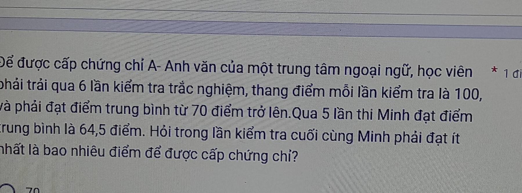 Để được cấp chứng chỉí A- Anh văn của một trung tâm ngoại ngữ, học viên * 1 đi 
phải trải qua 6 lần kiểm tra trắc nghiệm, thang điểm mỗi lần kiểm tra là 100, 
và phải đạt điểm trung bình từ 70 điểm trở lên.Qua 5 lần thi Minh đạt điểm 
trung bình là 64, 5 điểm. Hỏi trong lần kiểm tra cuối cùng Minh phải đạt ít 
nhất là bao nhiêu điểm để được cấp chứng chỉ?
70