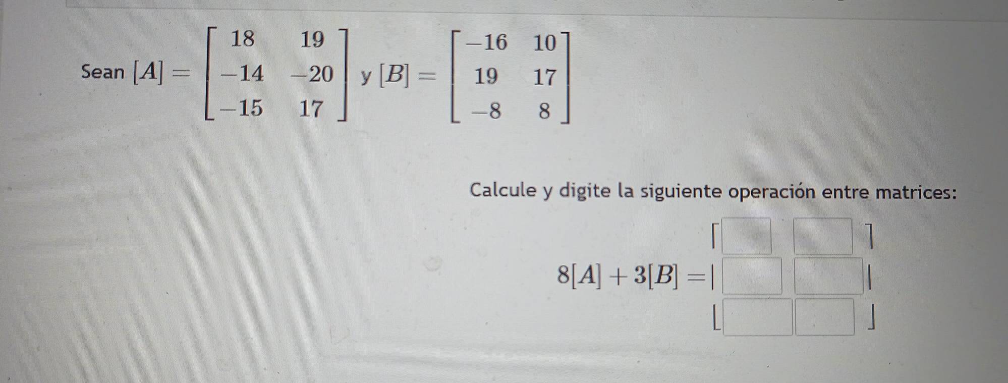 Sean [A]=beginbmatrix 18&19 -14&-20 -15&17endbmatrix [B]=beginbmatrix -16&10 19&17 -8&8endbmatrix y
Calcule y digite la siguiente operación entre matrices:
S[A]+3[B]=beginbmatrix □ &□  □ &□  □ &□ endbmatrix