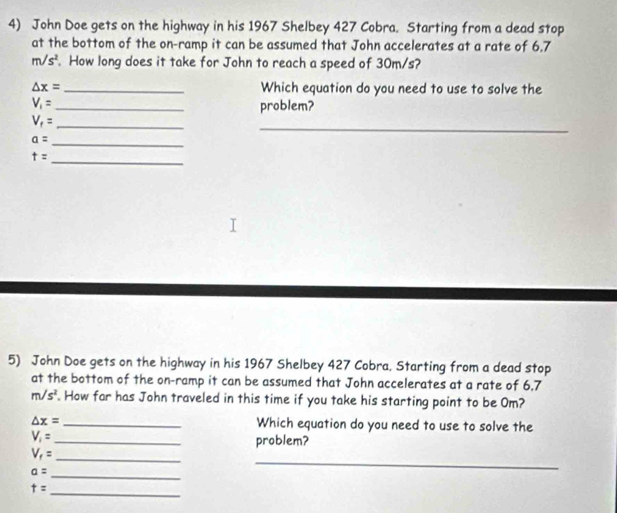 John Doe gets on the highway in his 1967 Shelbey 427 Cobra. Starting from a dead stop 
at the bottom of the on-ramp it can be assumed that John accelerates at a rate of 6,7
m/s^2. How long does it take for John to reach a speed of 30m/s?
△ x= _Which equation do you need to use to solve the
V_1=
_ 
problem? 
_
V_f= _
a= _ 
_
t=
5) John Doe gets on the highway in his 1967 Shelbey 427 Cobra. Starting from a dead stop 
at the bottom of the on-ramp it can be assumed that John accelerates at a rate of 6.7
m/s^2 How far has John traveled in this time if you take his starting point to be Om?
△ x= _Which equation do you need to use to solve the
V_1= _problem?
V_f= _
a= _ 
_ 
_ t=