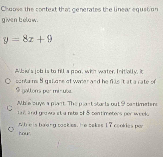 Choose the context that generates the linear equation
given below.
y=8x+9
Albie's job is to fill a pool with water. Initially, it
contains 8 gallons of water and he fills it at a rate of
9 gallons per minute.
Albie buys a plant. The plant starts out 9 centimeters
tall and grows at a rate of 8 centimeters per week.
Albie is baking cookies. He bakes 17 cookies per
hour.