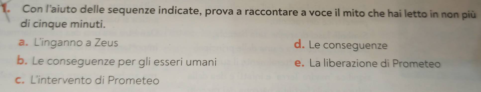 Con l’aiuto delle sequenze indicate, prova a raccontare a voce il mito che hai letto in non più
di cinque minuti.
a. L’inganno a Zeus d. Le conseguenze
b. Le conseguenze per gli esseri umani e. La liberazione di Prometeo
c. L’intervento di Prometeo