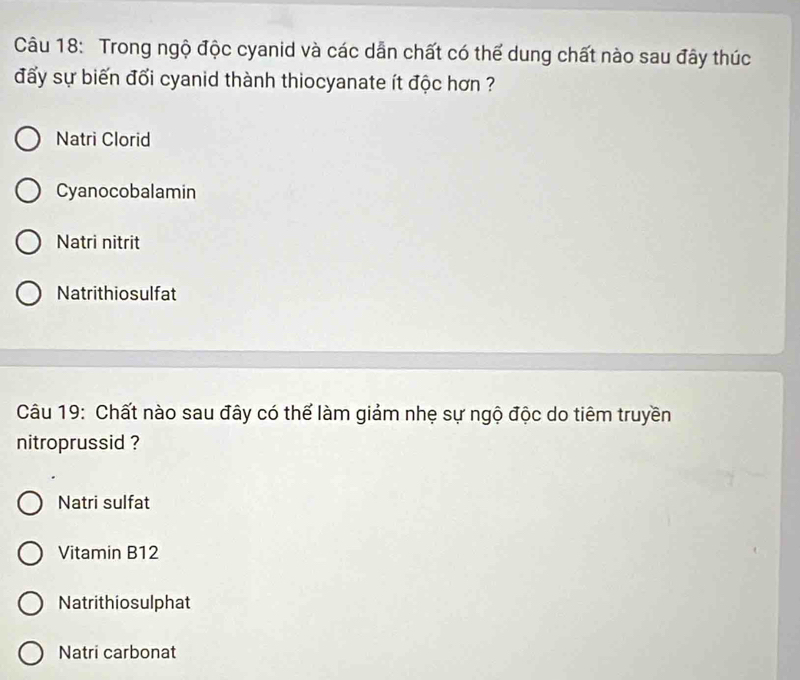 Trong ngộ độc cyanid và các dẫn chất có thể dung chất nào sau đây thúc
đẩy sự biến đối cyanid thành thiocyanate ít độc hơn ?
Natri Clorid
Cyanocobalamin
Natri nitrit
Natrithiosulfat
Câu 19: Chất nào sau đây có thế làm giảm nhẹ sự ngộ độc do tiêm truyền
nitroprussid ?
Natri sulfat
Vitamin B12
Natrithiosulphat
Natri carbonat