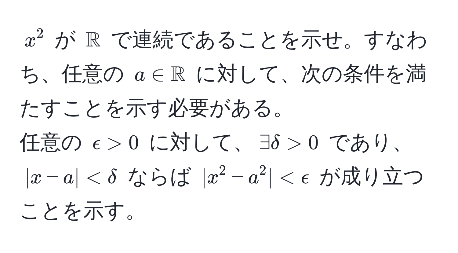 $x^(2$ が $mathbbR)$ で連続であることを示せ。すなわち、任意の $a ∈ mathbbR$ に対して、次の条件を満たすことを示す必要がある。  
任意の $epsilon > 0$ に対して、$exists delta > 0$ であり、$|x - a| < delta$ ならば $|x^2 - a^2| < epsilon$ が成り立つことを示す。