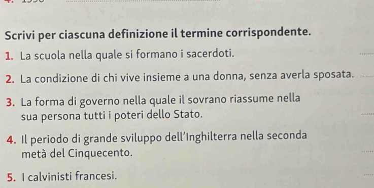 Scrivi per ciascuna definizione il termine corrispondente. 
1. La scuola nella quale si formano i sacerdoti. 
2. La condizione di chi vive insieme a una donna, senza averla sposata. 
3. La forma di governo nella quale il sovrano riassume nella 
sua persona tutti i poteri dello Stato. 
4. Il periodo di grande sviluppo dell’Inghilterra nella seconda 
metà del Cinquecento. 
5. I calvinisti francesi.