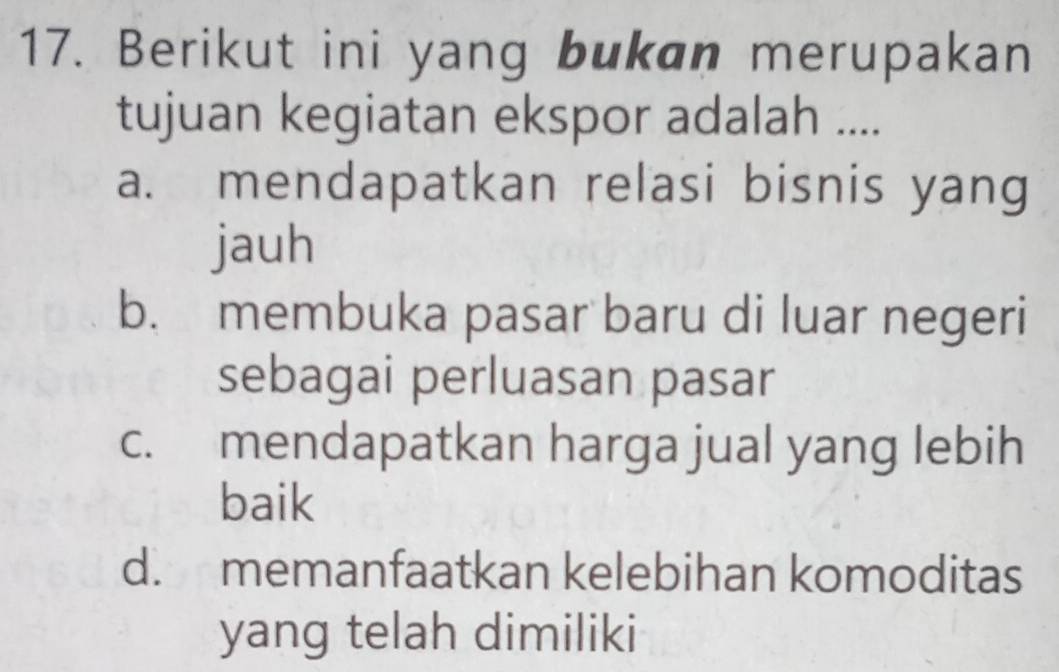 Berikut ini yang bukan merupakan
tujuan kegiatan ekspor adalah ....
a. mendapatkan relasi bisnis yang
jauh
b. membuka pasar baru di luar negeri
sebagai perluasan pasar
c. mendapatkan harga jual yang lebih
baik
d. memanfaatkan kelebihan komoditas
yang telah dimiliki