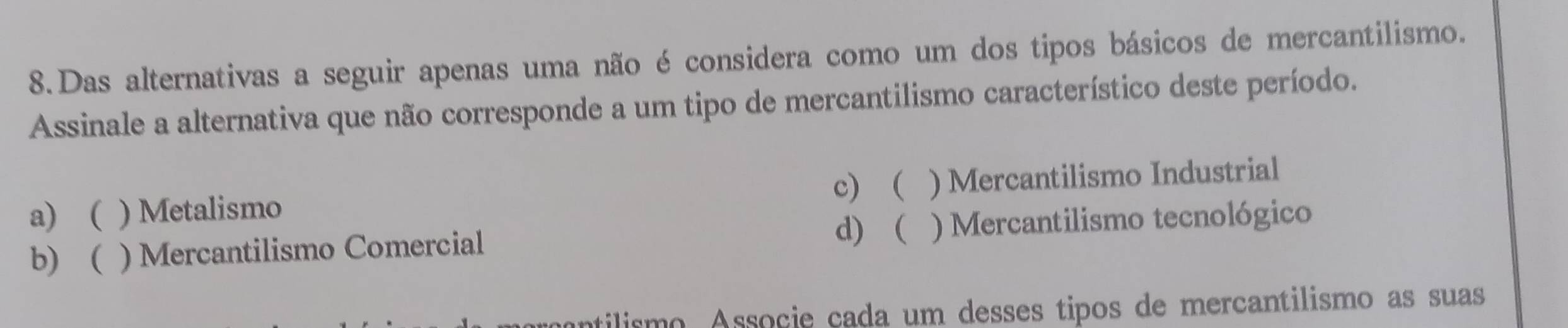 Das alternativas a seguir apenas uma não é considera como um dos tipos básicos de mercantilismo.
Assinale a alternativa que não corresponde a um tipo de mercantilismo característico deste período.
c)
a)  ) Metalismo ) Mercantilismo Industrial
d) (
b) ) Mercantilismo Comercial ) Mercantilismo tecnológico
tilismo Associe çada um desses tipos de mercantilismo as suas