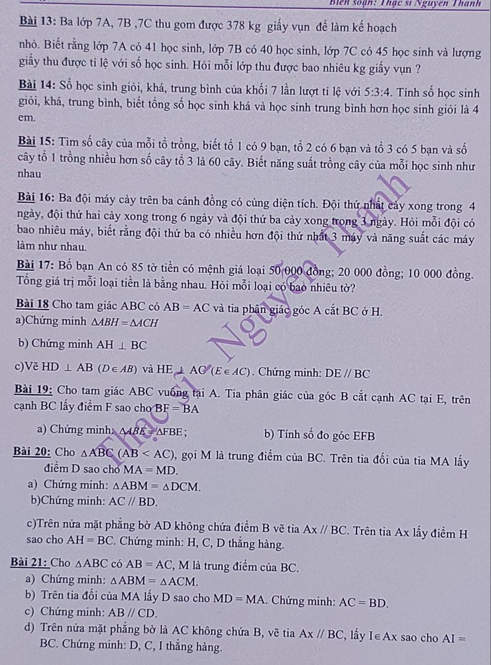 Biên soạn: Thạc sĩ Nguyên Thanh
Bài 13: Ba lớp 7A, 7B ,7C thu gom được 378 kg giấy vụn để làm kế hoạch
nhỏ. Biết rằng lớp 7A có 41 học sinh, lớp 7B có 40 học sinh, lớp 7C có 45 học sinh và lượng
giấy thu được tỉ lệ với số học sinh. Hỏi mỗi lớp thu được bao nhiêu kg giấy vụn ?
Bài 14: Số học sinh giỏi, khá, trung bình của khối 7 lần lượt tỉ lệ với 5:3:4. Tính số học sinh
giỏi, khá, trung bình, biết tổng số học sinh khá và học sinh trung bình hơn học sinh giỏi là 4
em.
Bài 15: Tìm số cây của mỗi tổ trồng, biết tổ 1 có 9 bạn, tổ 2 có 6 bạn và tổ 3 có 5 bạn và số
cây tổ 1 trồng nhiều hơn số cây tổ 3 là 60 cây. Biết năng suất trồng cây của mỗi học sinh như
nhau
Bài 16: Ba đội máy cày trên ba cánh đồng có cùng diện tích. Đội thứ nhất cảy xong trong 4
ngày, đội thứ hai cày xong trong 6 ngày và đội thứ ba cày xong trong 3 ngày. Hỏi mỗi đội có
bao nhiêu máy, biết rằng đội thứ ba có nhiều hơn đội thứ nhất 3 máy và năng suất các máy
làm như nhau.
Bài 17: Bố bạn An có 85 tờ tiền có mệnh giá loại 50 000 đồng; 20 000 đồng; 10 000 đồng.
Tổng giá trị mỗi loại tiền là bằng nhau. Hỏi mỗi loại có bao nhiêu tờ?
Bài 18 Cho tam giác ABC có AB=AC và tia phân giác góc A cắt BC ở H.
a)Chứng minh △ ABH=△ ACH
b) Chứng minh AH⊥ BC
c)Vẽ HD⊥ AB(D∈ AB) và HE⊥ AC(E∈ AC) Chứng minh: DE//BC
Bài 19: Cho tam giác ABC vuống tại A. Tia phân giác của góc B cắt cạnh AC tại E, trên
cạnh BC lấy điểm F sao cho BF=BA
a) Chứng minh: △ ABE=△ FBE : b) Tính số đo góc EFB
Bài 20: Cho △ ABC(AB 0, gọi M là trung điểm của BC. Trên tia đối của tia MA lấy
điểm D sao cho MA=MD.
a) Chứng minh: △ ABM=△ DCM.
b)Chứng minh: AC//BD.
c)Trên nửa mặt phẳng bờ AD không chứa điểm B vẽ tia Ax//BC. Trên tia Ax lấy điểm H
sao cho AH=BC 2. Chứng minh: H, C, D thẳng hàng.
Bài 21: Cho △ ABC có AB=AC l, M là trung điểm của BC.
a) Chứng minh: △ ABM=△ ACM.
b) Trên tia đối của MA lấy D sao cho MD=MA.. Chứng minh: AC=BD.
c) Chứng minh: ABparallel CD.
d) Trên nửa mặt phẳng bờ là AC không chứa B, vẽ tia AX//BC , lấy I∈ Ax sao cho AI=
BC. Chứng minh: D, C, I thẳng hàng.