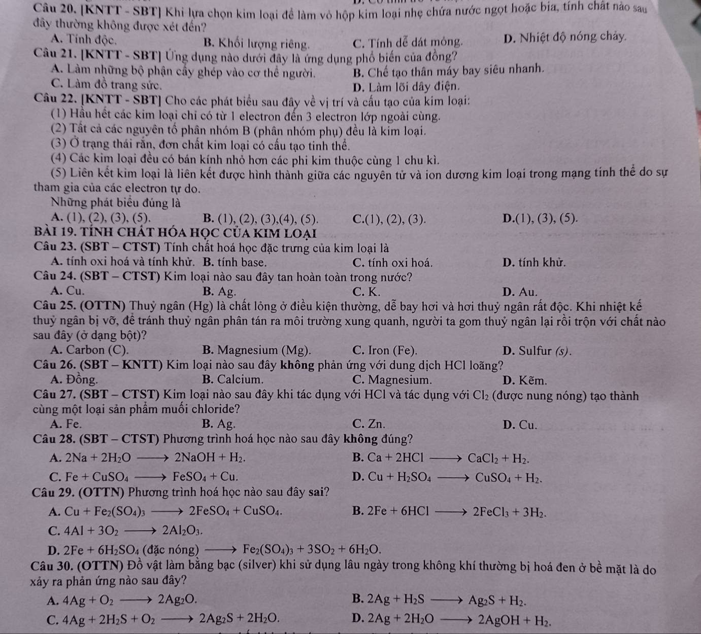 [KNTT - SBT] Khi lựa chọn kim loại đề làm vỏ hộp kim loại nhẹ chứa nước ngọt hoặc bia, tính chất nào sau
đây thường không được xét đến?
A. Tính độc. B. Khối lượng riêng. C. Tính dễ dát mỏng. D. Nhiệt độ nóng chảy.
Câu 21. [KNTT - SBT] Ứng dụng nào dưới đây là ứng dụng phố biến của đồng?
A. Làm những bộ phận cấy ghép vào cơ thể người. B. Chế tạo thân máy bay siêu nhanh.
C. Làm đồ trang sức. D. Làm lõi dây điện.
Câu 22. [KNTT - SBT] Cho các phát biểu sau đây về vị trí và cấu tạo của kim loại:
(1) Hầu hết các kim loại chi có từ 1 electron đến 3 electron lớp ngoài cùng.
(2) Tất cả các nguyên tố phân nhóm B (phân nhóm phụ) đều là kim loại.
(3) Ở trạng thái rắn, đơn chất kim loại có cấu tạo tinh thể.
(4) Các kim loại đều có bán kính nhỏ hơn các phi kim thuộc cùng 1 chu kì.
(5) Liên kết kim loại là liên kết được hình thành giữa các nguyên tử và ion dương kim loại trong mạng tinh thể do sự
tham gia của các electron tự do.
Nững phát biểu đúng là
A. (1), (2), (3), (5). B. (1), (2), (3),(4), (5). C.(1), (2), (3). D.(1), (3), (5).
bài 19. tính chát hóa học của KIM loại
Câu 23. (SBT - CTST) Tính chất hoá học đặc trưng của kim loại là
A. tính oxi hoá và tính khử. B. tính base. C. tính oxi hoá. D. tính khử.
Câu 24. (SBT - CTST) Kim loại nào sau đây tan hoàn toàn trong nước?
A. Cu. B. Ag. C. K. D. Au.
Câu 25. (OTTN) Thuỷ ngân (Hg) là chất lỏng ở điều kiện thường, dễ bay hơi và hơi thuỷ ngân rất độc. Khi nhiệt kế
thuỷ ngân bị vỡ, để tránh thuỷ ngân phân tán ra môi trường xung quanh, người ta gom thuỷ ngân lại rồi trộn với chất nào
sau đây (ở dạng bột)?
A. Carbon (C). B. Magnesium (Mg). C. Iron (Fe). D. Sulfur (s).
Câu 26. (SBT - KNTT) Kim loại nào sau đây không phản ứng với dung dịch HCl loãng?
A. Đồng. B. Calcium. C. Magnesium. D. Kẽm.
Câu 27. (SBT - CTST) Kim loại nào sau đây khi tác dụng với HCl và tác dụng với Cl_2 (được nung nóng) tạo thành
cùng một loại sản phầm muối chloride?
A. Fe. B. Ag. C. Zn. D. Cu.
Câu 28. (SBT - CTST) Phương trình hoá học nào sau đây không đúng?
A. 2Na+2H_2Oto 2NaOH+H_2. B. Ca+2HClto CaCl_2+H_2.
C. Fe+CuSO_4to FeSO_4+Cu. D. Cu+H_2SO_4to CuSO_4+H_2.
Câu 29. (OTTN) Phương trình hoá học nào sau đây sai?
A. Cu+Fe_2(SO_4)_3to 2FeSO_4+CuSO_4. B. 2Fe+6HClto 2FeCl_3+3H_2.
C. 4Al+3O_2to 2Al_2O_3.
D. 2Fe+6H_2SO_4(dacnong)to Fe_2(SO_4)_3+3SO_2+6H_2O.
Câu 30. (OTTN) Đồ vật làm bằng bạc (silver) khi sử dụng lâu ngày trong không khí thường bị hoá đen ở bề mặt là do
xảy ra phản ứng nào sau đây?
A. 4Ag+O_2to 2Ag_2O. B. 2Ag+H_2Sto Ag_2S+H_2.
C. 4Ag+2H_2S+O_2to 2Ag_2S+2H_2O. D. 2Ag+2H_2Oto 2AgOH+H_2.