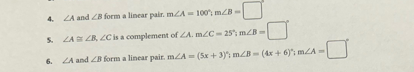 ∠ A and ∠ B form a linear pair. m∠ A=100°; m∠ B=□°
5. ∠ A≌ ∠ B, ∠ C is a complement of ∠ A. m∠ C=25°; m∠ B=□°
6. ∠ A and ∠ B form a linear pair. m∠ A=(5x+3)^circ ; m∠ B=(4x+6)^circ ; m∠ A=□°