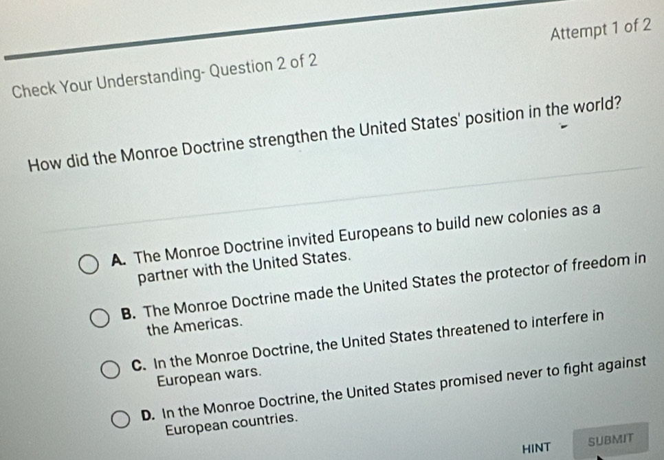 Check Your Understanding- Question 2 of 2 Attempt 1 of 2
How did the Monroe Doctrine strengthen the United States' position in the world?
A. The Monroe Doctrine invited Europeans to build new colonies as a
partner with the United States.
B. The Monroe Doctrine made the United States the protector of freedom in
the Americas.
C. In the Monroe Doctrine, the United States threatened to interfere in
European wars.
D. In the Monroe Doctrine, the United States promised never to fight against
European countries.
HINT
SUBMIT