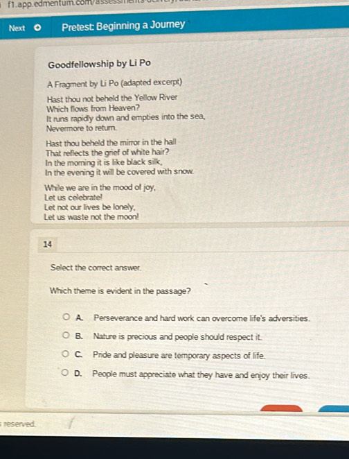 Next Pretest: Beginning a Journey
Goodfellowship by Li Po
A Fragment by Li Po (adapted excerpt)
Hast thou not beheld the Yellow River
Which flows from Heaven?
It runs rapidly down and empties into the sea,
Nevermore to return.
Hast thou beheld the mirror in the hall
That reflects the grief of white hair?
In the morning it is like black silk,
In the evening it will be covered with snow.
While we are in the mood of joy,
Let us celebrate!
Let not our lives be lonely,
Let us waste not the moon!
14
Select the correct answer.
Which theme is evident in the passage?
A. Perseverance and hard work can overcome life's adversities.
B. Nature is precious and people should respect it.
C. Pride and pleasure are temporary aspects of life.
D. People must appreciate what they have and enjoy their lives.
reserved.
