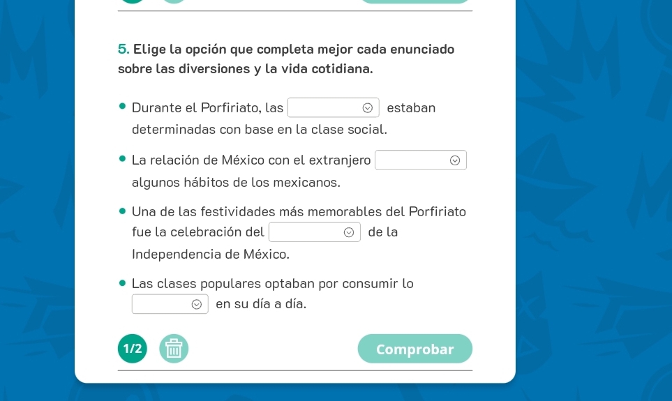 Elige la opción que completa mejor cada enunciado 
sobre las diversiones y la vida cotidiana. 
Durante el Porfiriato, las estaban 
determinadas con base en la clase social. 
La relación de México con el extranjero 
algunos hábitos de los mexicanos. 
Una de las festividades más memorables del Porfiriato 
fue la celebración del de la 
Independencia de México. 
Las clases populares optaban por consumir lo 
en su día a día. 
1/2 Comprobar