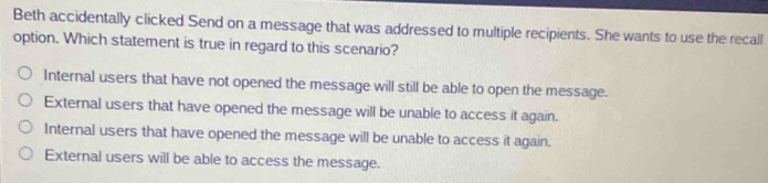 Beth accidentally clicked Send on a message that was addressed to multiple recipients. She wants to use the recall
option. Which statement is true in regard to this scenario?
Internal users that have not opened the message will still be able to open the message.
External users that have opened the message will be unable to access it again.
Internal users that have opened the message will be unable to access it again.
External users will be able to access the message.