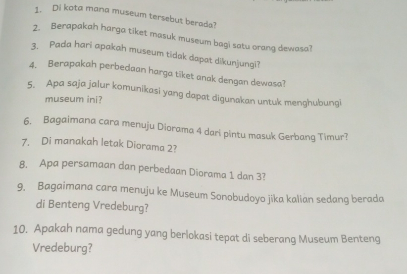 Di kota mana museum tersebut berada? 
2. Berapakah harga tiket masuk museum bagi satu orang dewasa? 
3. Pada hari apakah museum tidak dapat dikunjungi? 
4. Berapakah perbedaan harga tiket anak dengan dewasa? 
5. Apa saja jalur komunikasi yang dapat digunakan untuk menghubungi 
museum ini? 
6. Bagaimana cara menuju Diorama 4 dari pintu masuk Gerbang Timur? 
7. Di manakah letak Diorama 2? 
8. Apa persamaan dan perbedaan Diorama 1 dan 3? 
9. Bagaimana cara menuju ke Museum Sonobudoyo jika kalian sedang berada 
di Benteng Vredeburg? 
10. Apakah nama gedung yang berlokasi tepat di seberang Museum Benteng 
Vredeburg?