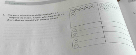 A storr of units 
3. The place value disk model is showing 67/ 4 5. 
Complete the model. Explain what happens to the
2 tens that are remaining in the tens column.