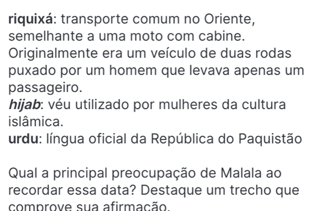 riquixá: transporte comum no Oriente,
semelhante a uma moto com cabine.
Originalmente era um veículo de duas rodas
puxado por um homem que levava apenas um
passageiro.
hijab: véu utilizado por mulheres da cultura
islâmica.
urdu: língua oficial da República do Paquistão
Qual a principal preocupação de Malala ao
recordar essa data? Destaque um trecho que
comprove sua afirmacão.