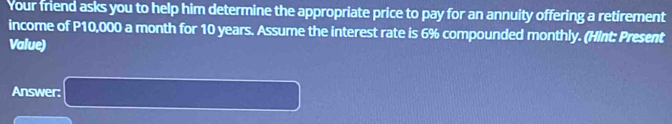 Your friend asks you to help him determine the appropriate price to pay for an annuity offering a retirement 
income of P10,000 a month for 10 years. Assume the interest rate is 6% compounded monthly. (Hint: Present 
Value) 
Answer: