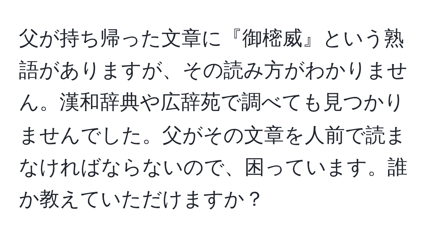 父が持ち帰った文章に『御樒威』という熟語がありますが、その読み方がわかりません。漢和辞典や広辞苑で調べても見つかりませんでした。父がその文章を人前で読まなければならないので、困っています。誰か教えていただけますか？