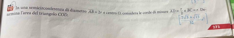 112 In una semicirconferenza di diametro overline AB=2r
termina l’area del triangolo COD. e centro O, considera le corde di misure overline AD= r/2  e overline BC=r. De-
[ (7sqrt(3)+sqrt(15))/32 r^2]
273