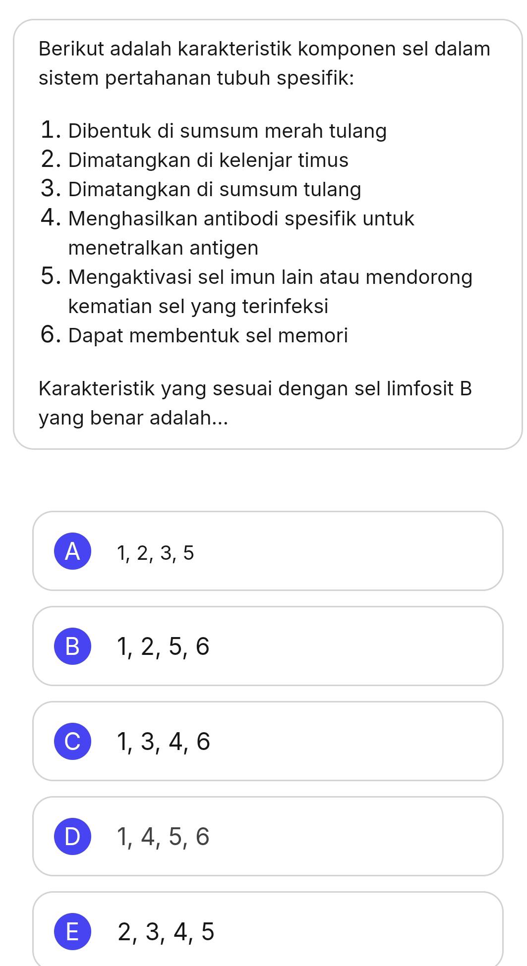 Berikut adalah karakteristik komponen sel dalam
sistem pertahanan tubuh spesifik:
1. Dibentuk di sumsum merah tulang
2. Dimatangkan di kelenjar timus
3. Dimatangkan di sumsum tulang
4. Menghasilkan antibodi spesifik untuk
menetralkan antigen
5. Mengaktivasi sel imun lain atau mendorong
kematian sel yang terinfeksi
6. Dapat membentuk sel memori
Karakteristik yang sesuai dengan sel limfosit B
yang benar adalah...
A 1, 2, 3, 5
B 1, 2, 5, 6
C 1, 3, 4, 6
D 1, 4, 5, 6
E) 2, 3, 4, 5