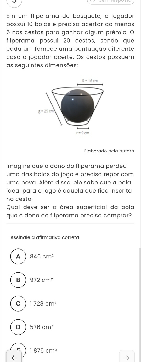 Em um fliperama de basquete, o jogador
possui 10 bolas e precisa acertar ao menos
6 nos cestos para ganhar algum prêmio. O
fliperama possui 20 cestos, sendo que
cada um fornece uma pontuação diferente
caso o jogador acerte. Os cestos possuem
as seguintes dimensões:
laborado pela autora
Imagine que o dono do fliperama perdeu
uma das bolas do jogo e precisa repor com
uma nova. Além disso, ele sabe que a bola
ideal para o jogo é aquela que fica inscrita
no cesto.
Qual deve ser a área superficial da bola
que o dono do fliperama precisa comprar?
Assinale a afirmativa correta
A 846cm^2
B 972cm^2
C 1728cm^2
D 576cm^2
1875cm^2
←