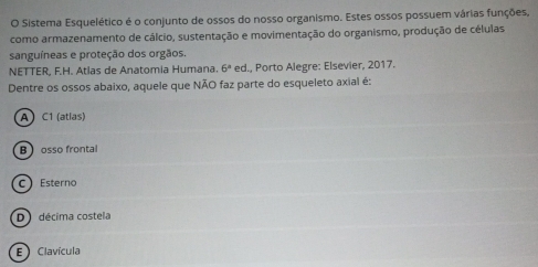 Sistema Esquelético é o conjunto de ossos do nosso organismo. Estes ossos possuem várias funções,
como armazenamento de cálcio, sustentação e movimentação do organismo, produção de células
sanguíneas e proteção dos orgãos.
NETTER, F.H. Atlas de Anatomia Humana. 6° ed. I., Porto Alegre: Elsevier, 2017.
Dentre os ossos abaixo, aquele que NÃO faz parte do esqueleto axial é:
A C1 (atlas)
B osso frontal
C Esterno
D décima costela
E Clavícula