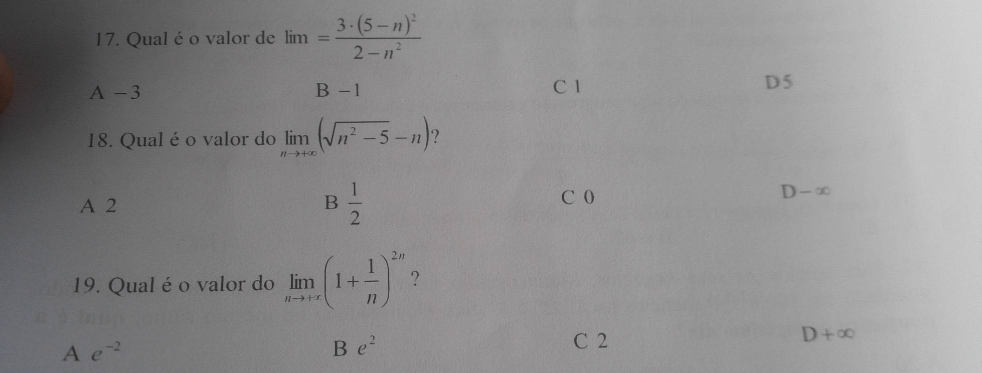 Qual é o valor de lim=frac 3· (5-n)^22-n^2
A -3 B-1
C 1 D5
18. Qual é o valor do limlimits _nto +∈fty (sqrt(n^2-5)-n) ?
B
A 2  1/2  C 0
D-∈fty
19. Qual é o valor do limlimits _nto +∈fty (1+ 1/n )^2n ?
D+∈fty
A e^(-2)
B e^2
C 2